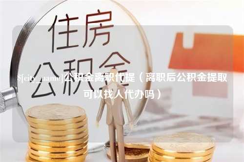 哈密公积金离职代提（离职后公积金提取可以找人代办吗）